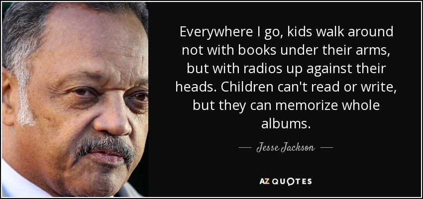 Everywhere I go, kids walk around not with books under their arms, but with radios up against their heads. Children can't read or write, but they can memorize whole albums. - Jesse Jackson
