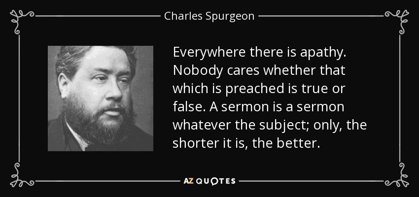 Everywhere there is apathy. Nobody cares whether that which is preached is true or false. A sermon is a sermon whatever the subject; only, the shorter it is, the better. - Charles Spurgeon