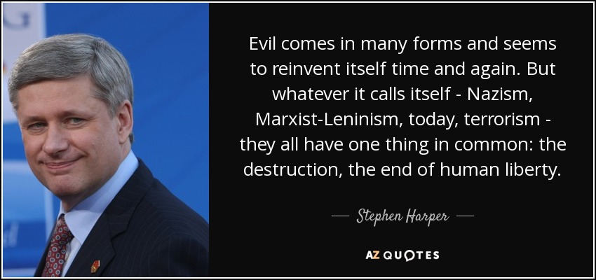 Evil comes in many forms and seems to reinvent itself time and again. But whatever it calls itself - Nazism, Marxist-Leninism, today, terrorism - they all have one thing in common: the destruction, the end of human liberty. - Stephen Harper