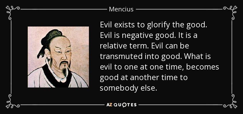 Evil exists to glorify the good. Evil is negative good. It is a relative term. Evil can be transmuted into good. What is evil to one at one time, becomes good at another time to somebody else. - Mencius