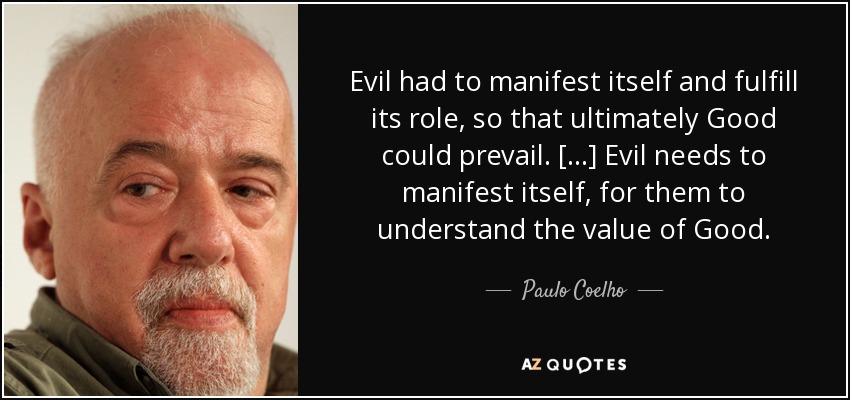 Evil had to manifest itself and fulfill its role, so that ultimately Good could prevail. [...] Evil needs to manifest itself, for them to understand the value of Good. - Paulo Coelho