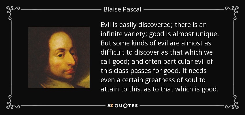 Evil is easily discovered; there is an infinite variety; good is almost unique. But some kinds of evil are almost as difficult to discover as that which we call good; and often particular evil of this class passes for good. It needs even a certain greatness of soul to attain to this, as to that which is good. - Blaise Pascal