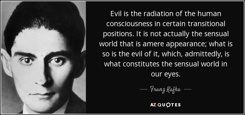 Evil is the radiation of the human consciousness in certain transitional positions. It is not actually the sensual world that is amere appearance; what is so is the evil of it, which, admittedly, is what constitutes the sensual world in our eyes. - Franz Kafka