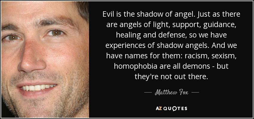 Evil is the shadow of angel. Just as there are angels of light, support, guidance, healing and defense, so we have experiences of shadow angels. And we have names for them: racism, sexism, homophobia are all demons - but they're not out there. - Matthew Fox