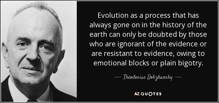 Evolution as a process that has always gone on in the history of the earth can only be doubted by those who are ignorant of the evidence or are resistant to evidence, owing to emotional blocks or plain bigotry. - Theodosius Dobzhansky
