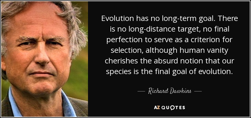 Evolution has no long-term goal. There is no long-distance target, no final perfection to serve as a criterion for selection, although human vanity cherishes the absurd notion that our species is the final goal of evolution. - Richard Dawkins