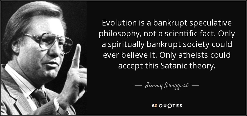 Evolution is a bankrupt speculative philosophy, not a scientific fact. Only a spiritually bankrupt society could ever believe it. Only atheists could accept this Satanic theory. - Jimmy Swaggart