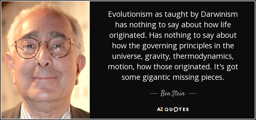 Evolutionism as taught by Darwinism has nothing to say about how life originated. Has nothing to say about how the governing principles in the universe, gravity, thermodynamics, motion, how those originated. It's got some gigantic missing pieces. - Ben Stein