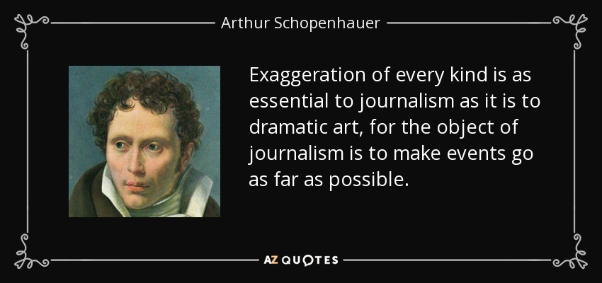 Exaggeration of every kind is as essential to journalism as it is to dramatic art, for the object of journalism is to make events go as far as possible. - Arthur Schopenhauer