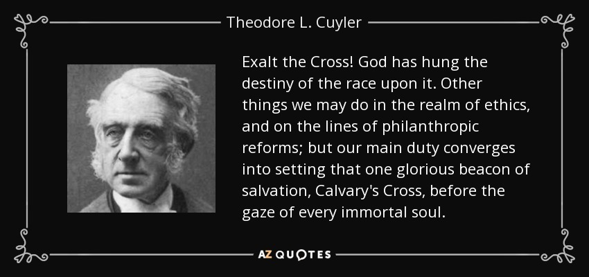 Exalt the Cross! God has hung the destiny of the race upon it. Other things we may do in the realm of ethics, and on the lines of philanthropic reforms; but our main duty converges into setting that one glorious beacon of salvation, Calvary's Cross, before the gaze of every immortal soul. - Theodore L. Cuyler