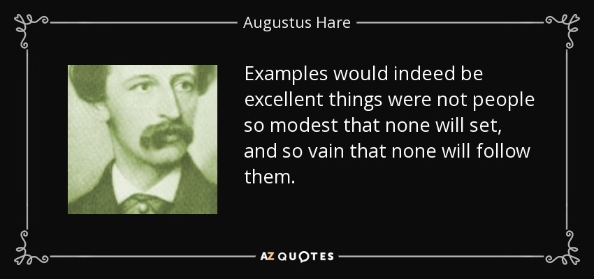 Examples would indeed be excellent things were not people so modest that none will set, and so vain that none will follow them. - Augustus Hare