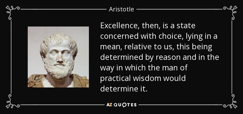 Excellence, then, is a state concerned with choice, lying in a mean, relative to us, this being determined by reason and in the way in which the man of practical wisdom would determine it. - Aristotle