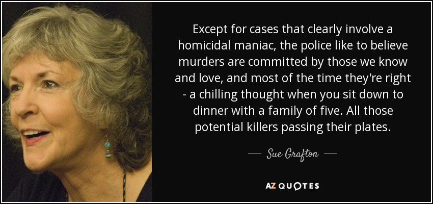 Except for cases that clearly involve a homicidal maniac, the police like to believe murders are committed by those we know and love, and most of the time they're right - a chilling thought when you sit down to dinner with a family of five. All those potential killers passing their plates. - Sue Grafton