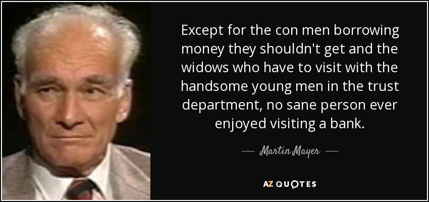 Except for the con men borrowing money they shouldn't get and the widows who have to visit with the handsome young men in the trust department, no sane person ever enjoyed visiting a bank. - Martin Mayer
