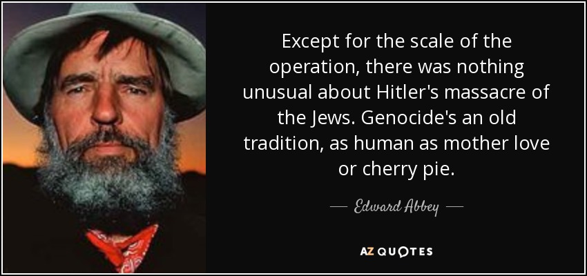 Except for the scale of the operation, there was nothing unusual about Hitler's massacre of the Jews. Genocide's an old tradition, as human as mother love or cherry pie. - Edward Abbey
