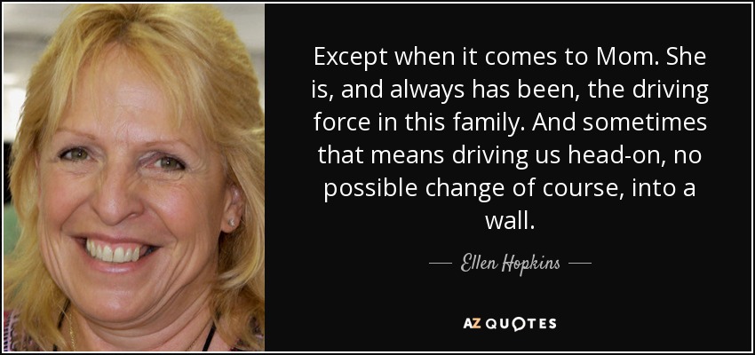 Except when it comes to Mom. She is, and always has been, the driving force in this family. And sometimes that means driving us head-on, no possible change of course, into a wall. - Ellen Hopkins