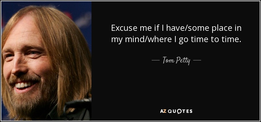 Excuse me if I have/some place in my mind/where I go time to time. - Tom Petty