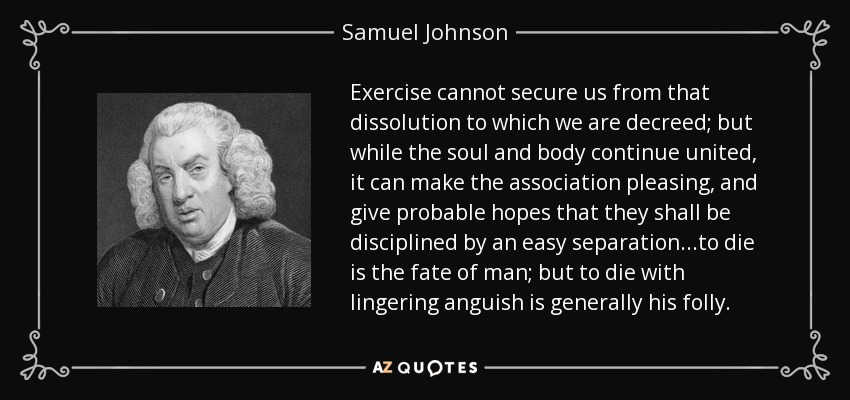 Exercise cannot secure us from that dissolution to which we are decreed; but while the soul and body continue united, it can make the association pleasing, and give probable hopes that they shall be disciplined by an easy separation...to die is the fate of man; but to die with lingering anguish is generally his folly. - Samuel Johnson