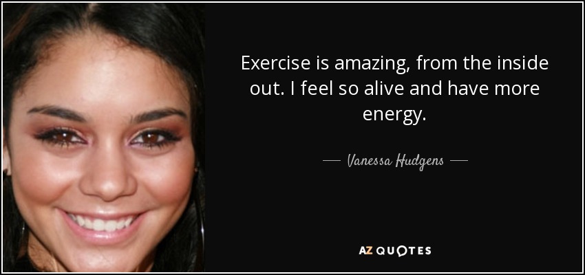Exercise is amazing, from the inside out. I feel so alive and have more energy. - Vanessa Hudgens