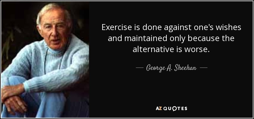 Exercise is done against one's wishes and maintained only because the alternative is worse. - George A. Sheehan