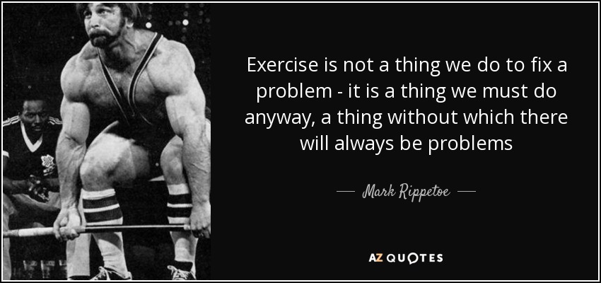 Exercise is not a thing we do to fix a problem - it is a thing we must do anyway, a thing without which there will always be problems - Mark Rippetoe