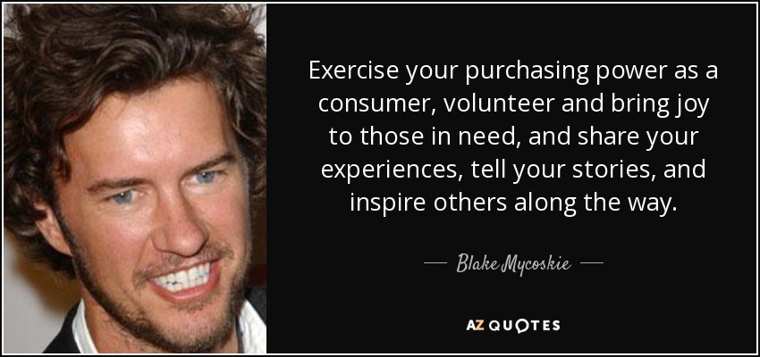 Exercise your purchasing power as a consumer, volunteer and bring joy to those in need, and share your experiences, tell your stories, and inspire others along the way. - Blake Mycoskie
