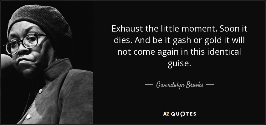 Exhaust the little moment. Soon it dies. And be it gash or gold it will not come again in this identical guise. - Gwendolyn Brooks