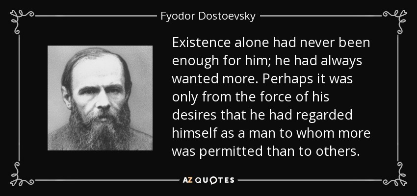 Existence alone had never been enough for him; he had always wanted more. Perhaps it was only from the force of his desires that he had regarded himself as a man to whom more was permitted than to others. - Fyodor Dostoevsky