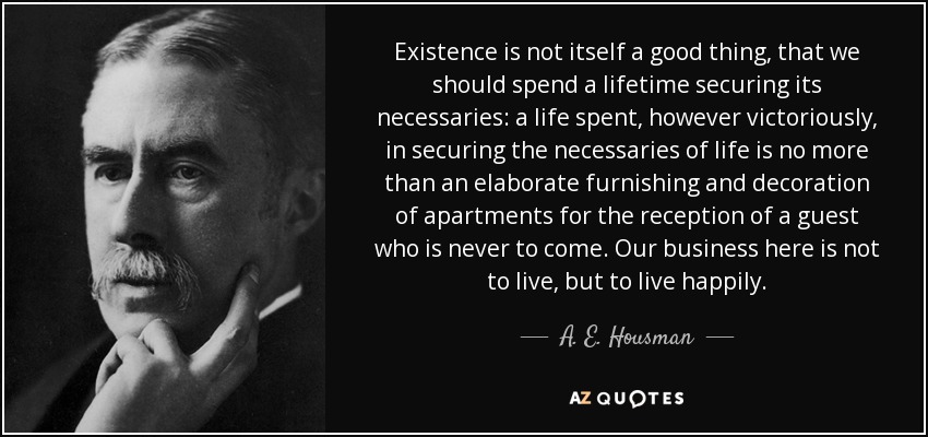 Existence is not itself a good thing, that we should spend a lifetime securing its necessaries: a life spent, however victoriously, in securing the necessaries of life is no more than an elaborate furnishing and decoration of apartments for the reception of a guest who is never to come. Our business here is not to live, but to live happily. - A. E. Housman