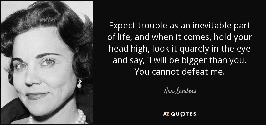 Expect trouble as an inevitable part of life, and when it comes, hold your head high, look it quarely in the eye and say, 'I will be bigger than you. You cannot defeat me. - Ann Landers