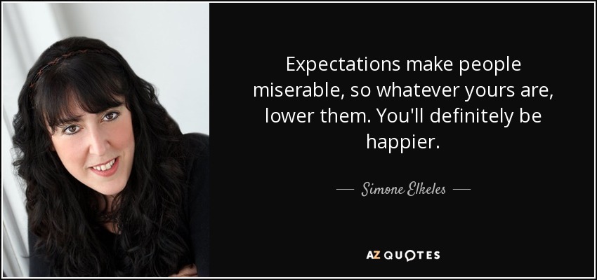 Expectations make people miserable, so whatever yours are, lower them. You'll definitely be happier. - Simone Elkeles