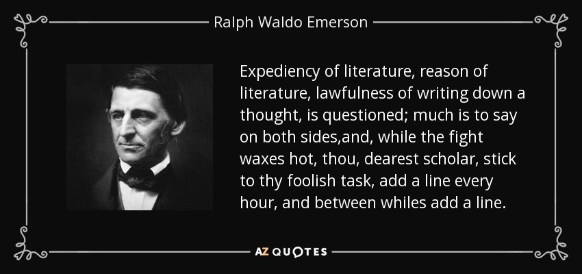 Expediency of literature, reason of literature, lawfulness of writing down a thought, is questioned; much is to say on both sides,and, while the fight waxes hot, thou, dearest scholar, stick to thy foolish task, add a line every hour, and between whiles add a line. - Ralph Waldo Emerson