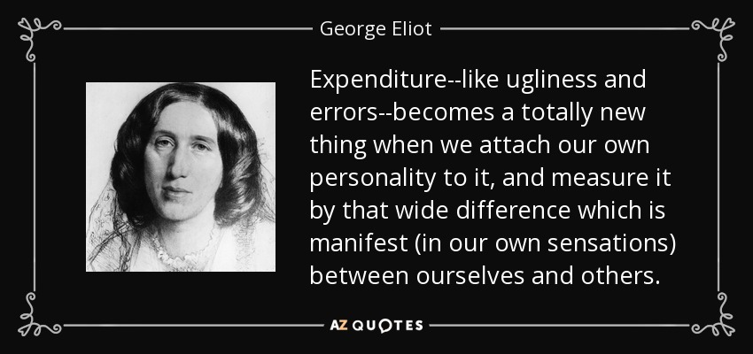 Expenditure--like ugliness and errors--becomes a totally new thing when we attach our own personality to it, and measure it by that wide difference which is manifest (in our own sensations) between ourselves and others. - George Eliot