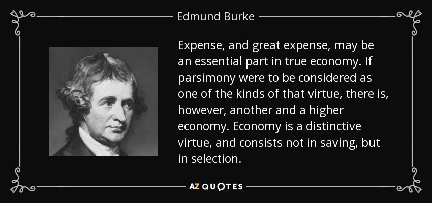 Expense, and great expense, may be an essential part in true economy. If parsimony were to be considered as one of the kinds of that virtue, there is, however, another and a higher economy. Economy is a distinctive virtue, and consists not in saving, but in selection. - Edmund Burke