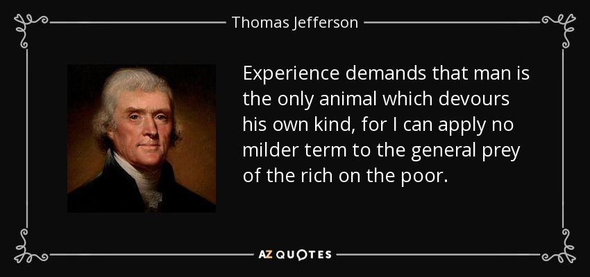 Experience demands that man is the only animal which devours his own kind, for I can apply no milder term to the general prey of the rich on the poor. - Thomas Jefferson