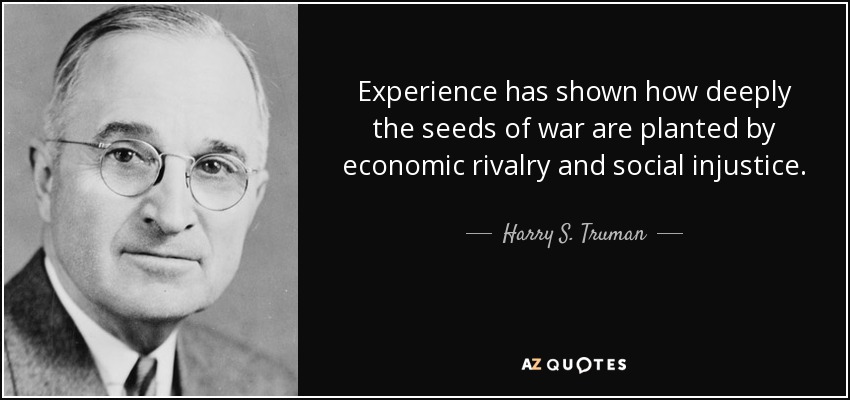 Experience has shown how deeply the seeds of war are planted by economic rivalry and social injustice. - Harry S. Truman