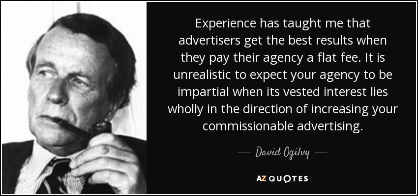 Experience has taught me that advertisers get the best results when they pay their agency a flat fee. It is unrealistic to expect your agency to be impartial when its vested interest lies wholly in the direction of increasing your commissionable advertising. - David Ogilvy