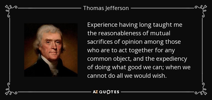 Experience having long taught me the reasonableness of mutual sacrifices of opinion among those who are to act together for any common object, and the expediency of doing what good we can; when we cannot do all we would wish. - Thomas Jefferson