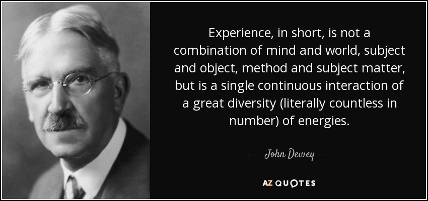 Experience, in short, is not a combination of mind and world, subject and object, method and subject matter, but is a single continuous interaction of a great diversity (literally countless in number) of energies. - John Dewey