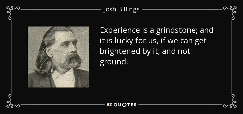 Experience is a grindstone; and it is lucky for us, if we can get brightened by it, and not ground. - Josh Billings