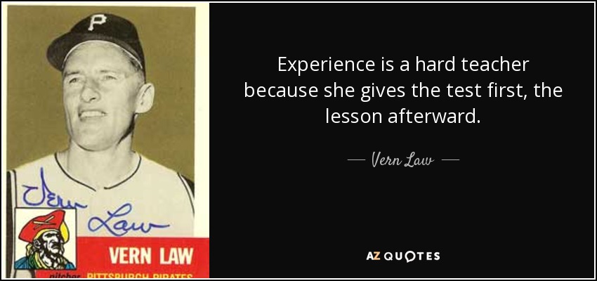Experience is a hard teacher because she gives the test first, the lesson afterward. - Vern Law