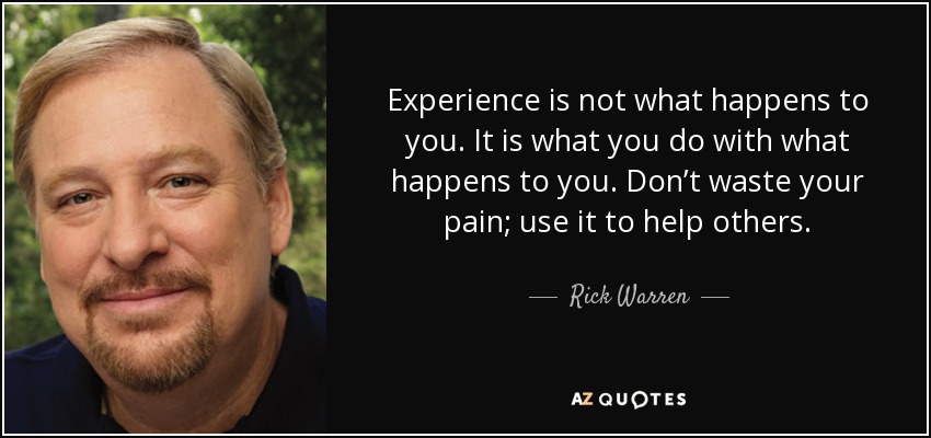 Experience is not what happens to you. It is what you do with what happens to you. Don’t waste your pain; use it to help others. - Rick Warren
