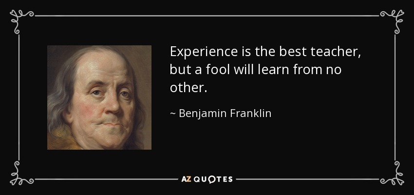 Experience is the best teacher, but a fool will learn from no other. - Benjamin Franklin