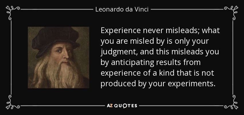 Experience never misleads; what you are misled by is only your judgment, and this misleads you by anticipating results from experience of a kind that is not produced by your experiments. - Leonardo da Vinci