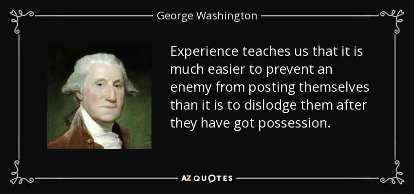 Experience teaches us that it is much easier to prevent an enemy from posting themselves than it is to dislodge them after they have got possession. - George Washington