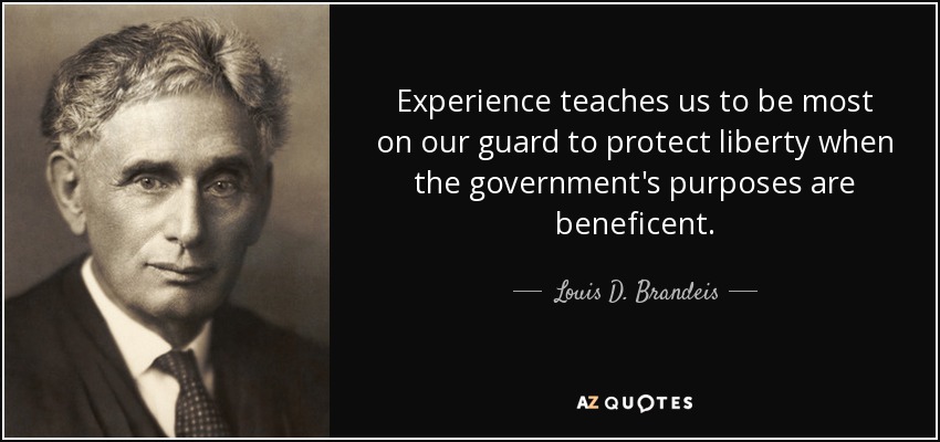 Experience teaches us to be most on our guard to protect liberty when the government's purposes are beneficent. - Louis D. Brandeis