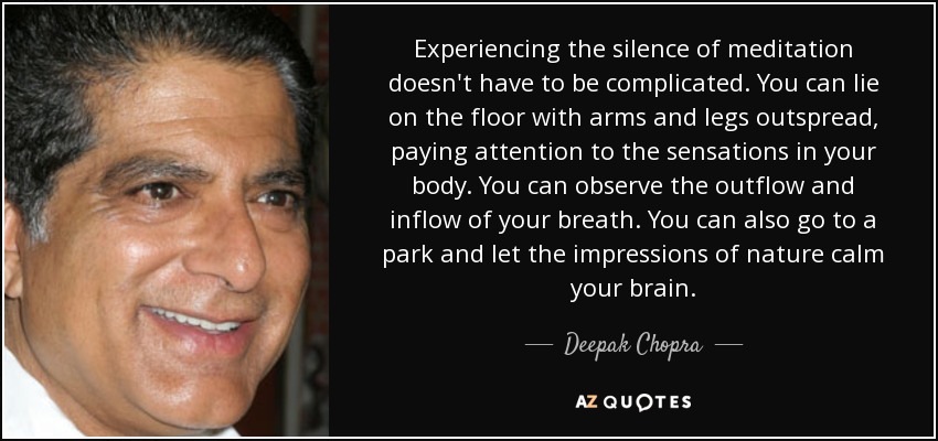 Experiencing the silence of meditation doesn't have to be complicated. You can lie on the floor with arms and legs outspread, paying attention to the sensations in your body. You can observe the outflow and inflow of your breath. You can also go to a park and let the impressions of nature calm your brain. - Deepak Chopra