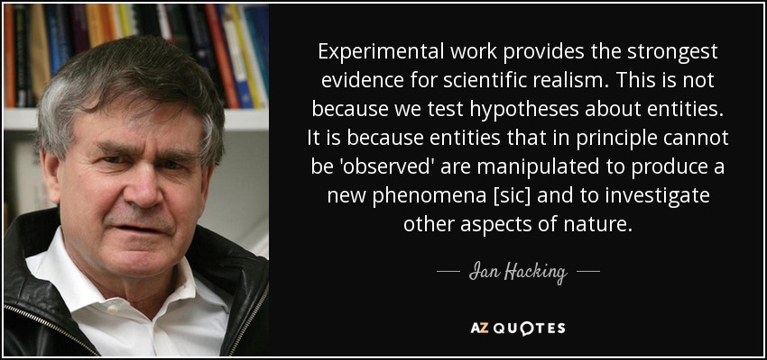 Experimental work provides the strongest evidence for scientific realism. This is not because we test hypotheses about entities. It is because entities that in principle cannot be 'observed' are manipulated to produce a new phenomena [sic] and to investigate other aspects of nature. - Ian Hacking
