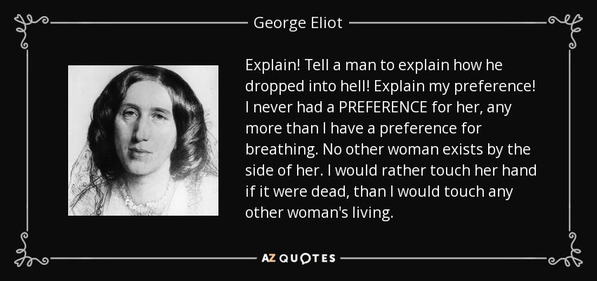 Explain! Tell a man to explain how he dropped into hell! Explain my preference! I never had a PREFERENCE for her, any more than I have a preference for breathing. No other woman exists by the side of her. I would rather touch her hand if it were dead, than I would touch any other woman's living. - George Eliot