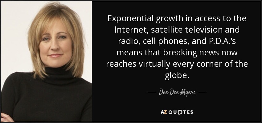 Exponential growth in access to the Internet, satellite television and radio, cell phones, and P.D.A.'s means that breaking news now reaches virtually every corner of the globe. - Dee Dee Myers